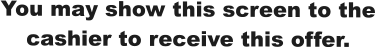 You may show this screen to the cashier to receive this offer.