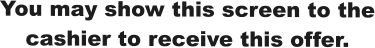 You may show this screen to the cashier to receive this offer.