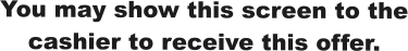 You may show this screen to the cashier to receive this offer.