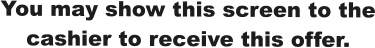 You may show this screen to the cashier to receive this offer.