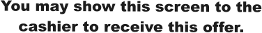 You may show this screen to the cashier to receive this offer.